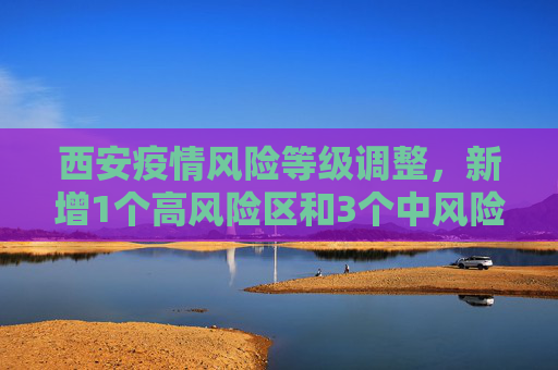 西安疫情风险等级调整，新增1个高风险区和3个中风险区,西安新增1个高风险区和3个中风险区
