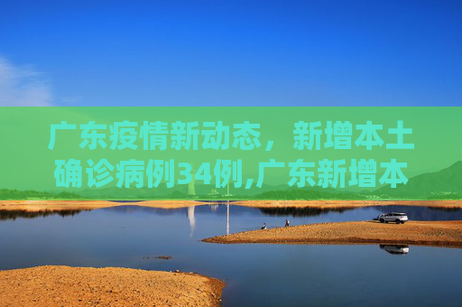 广东疫情新动态，新增本土确诊病例34例,广东新增本土确诊病例34例