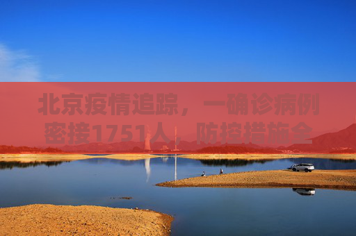 北京疫情追踪，一确诊病例密接1751人，防控措施全面升级,北京一确诊病例密接1751人