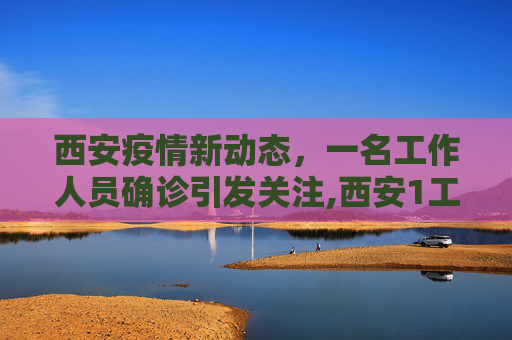 西安疫情新动态，一名工作人员确诊引发关注,西安1工作人员确诊