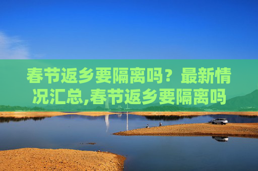 春节返乡要隔离吗？最新情况汇总,春节返乡要隔离吗?最新情况汇总