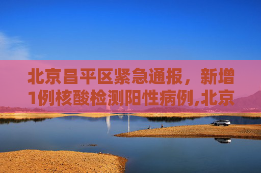 北京昌平区紧急通报，新增1例核酸检测阳性病例,北京昌平区新增1例核酸阳性
