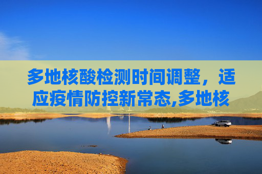 多地核酸检测时间调整，适应疫情防控新常态,多地核酸时间调整