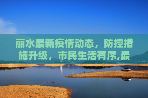 丽水最新疫情动态，防控措施升级，市民生活有序,最新丽水新闻疫情