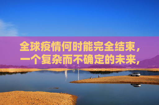 全球疫情何时能完全结束，一个复杂而不确定的未来,全球疫情何时能完全结束？