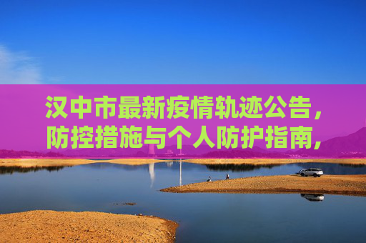 汉中市最新疫情轨迹公告，防控措施与个人防护指南,汉中最新疫情轨迹公
