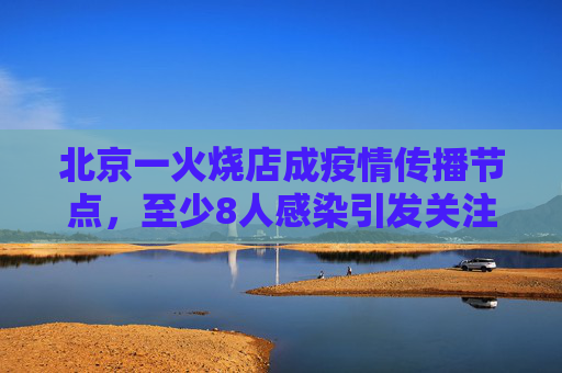 北京一火烧店成疫情传播节点，至少8人感染引发关注,北京一火烧店至少关联8人感染