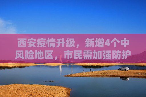 西安疫情升级，新增4个中风险地区，市民需加强防护,西安新增4个中风险地区