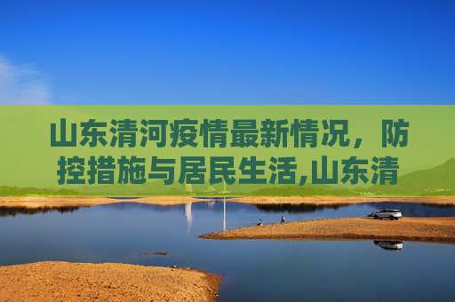 山东清河疫情最新情况，防控措施与居民生活,山东清河疫情最新情况