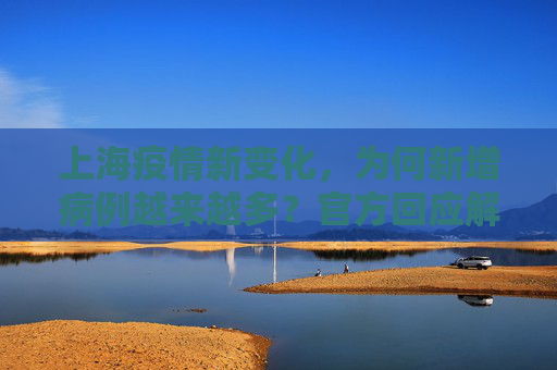 上海疫情新变化，为何新增病例越来越多？官方回应解析,为何新增病例越来越多？上海回应