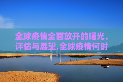 全球疫情全面放开的曙光，评估与展望,全球疫情何时全面放开