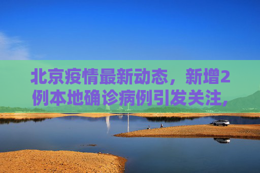 北京疫情最新动态，新增2例本地确诊病例引发关注,北京新增2例本地确诊