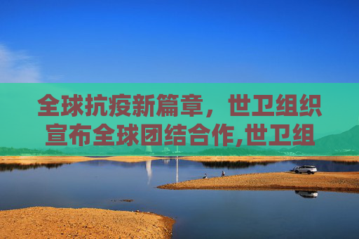全球抗疫新篇章，世卫组织宣布全球团结合作,世卫组织宣布全球团结合作