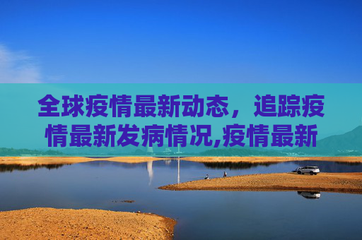 全球疫情最新动态，追踪疫情最新发病情况,疫情最新发生:疫情最新发病情况
