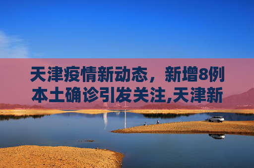 天津疫情新动态，新增8例本土确诊引发关注,天津新增8例本土确诊