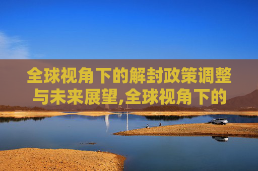 全球视角下的解封政策调整与未来展望,全球视角下的解封政策调整与未来展望