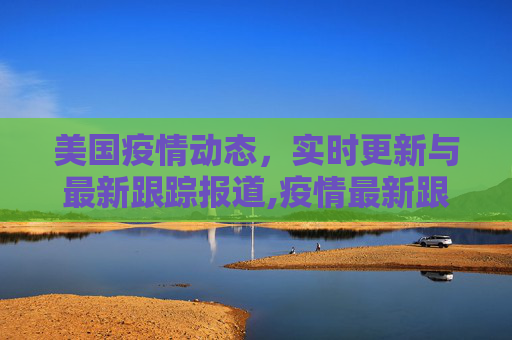 美国疫情动态，实时更新与最新跟踪报道,疫情最新跟踪报道美国:疫情动态实时更新美国