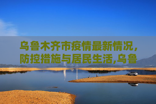 乌鲁木齐市疫情最新情况，防控措施与居民生活,乌鲁木齐市疫情最新情况