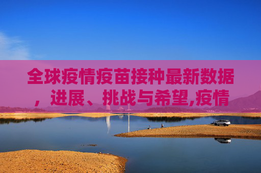 全球疫情疫苗接种最新数据，进展、挑战与希望,疫情疫苗接种最新数据消息