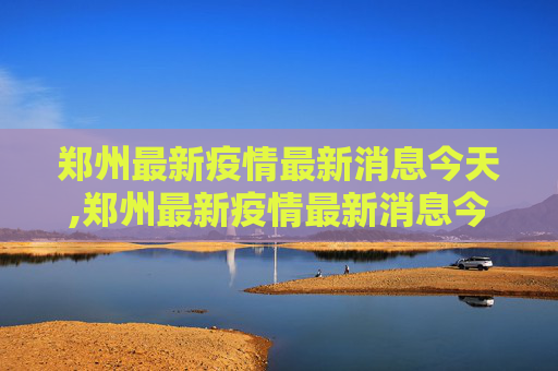 郑州最新疫情最新消息今天,郑州最新疫情最新消息今天