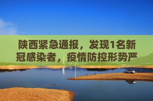 陕西紧急通报，发现1名新冠感染者，疫情防控形势严峻,陕西发现1名新冠感染者