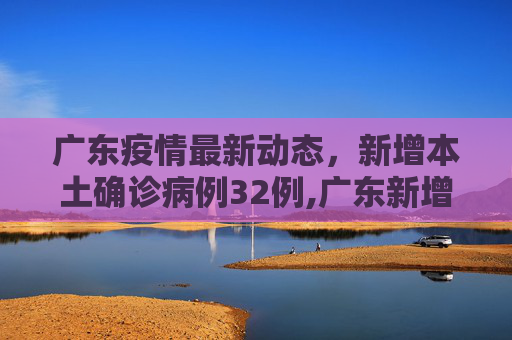 广东疫情最新动态，新增本土确诊病例32例,广东新增本土确诊病例32例