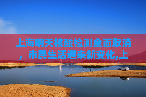 上海明天核酸检测全面取消，市民生活迎来新变化,上海明天核酸全部取消