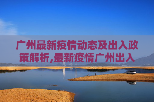广州最新疫情动态及出入政策解析,最新疫情广州出入