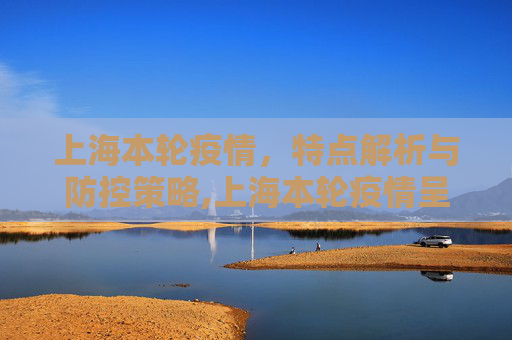 上海本轮疫情，特点解析与防控策略,上海本轮疫情呈现两个特点