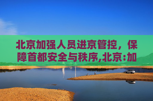 北京加强人员进京管控，保障首都安全与秩序,北京:加强人员进京管控