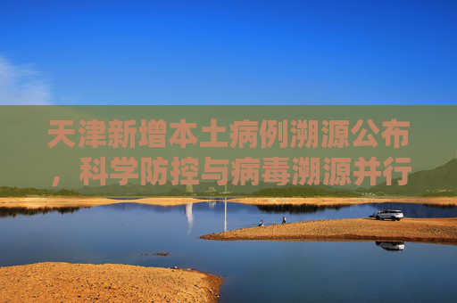 天津新增本土病例溯源公布，科学防控与病毒溯源并行,天津新增本土病例溯源公布