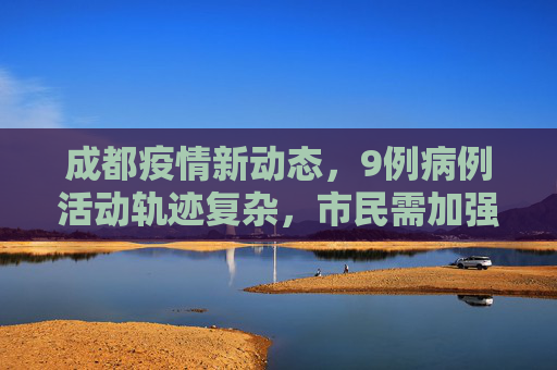 成都疫情新动态，9例病例活动轨迹复杂，市民需加强防护,成都通报9例病例:活动轨迹复杂