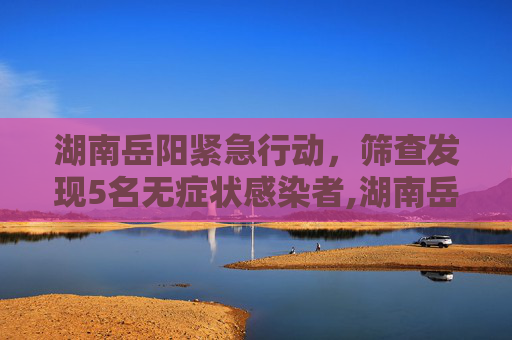 湖南岳阳紧急行动，筛查发现5名无症状感染者,湖南岳阳筛查发现5名无症状感染者