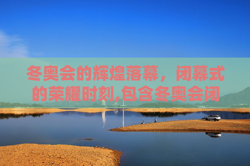 冬奥会的辉煌落幕，闭幕式的荣耀时刻,包含冬奥会闭幕时间的词条