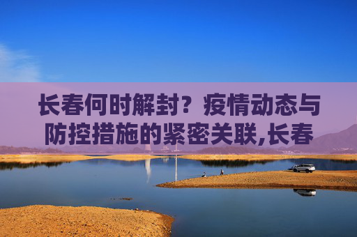 长春何时解封？疫情动态与防控措施的紧密关联,长春什么时候解封