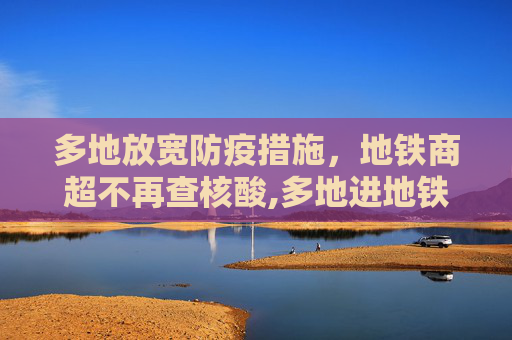 多地放宽防疫措施，地铁商超不再查核酸,多地进地铁商超不再查核酸
