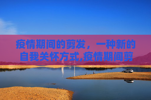 疫情期间的剪发，一种新的自我关怀方式,疫情期间剪发