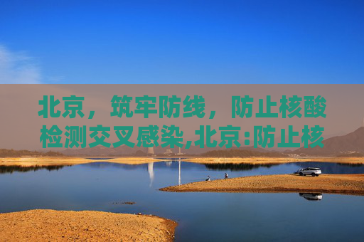 北京，筑牢防线，防止核酸检测交叉感染,北京:防止核酸检测交叉感染