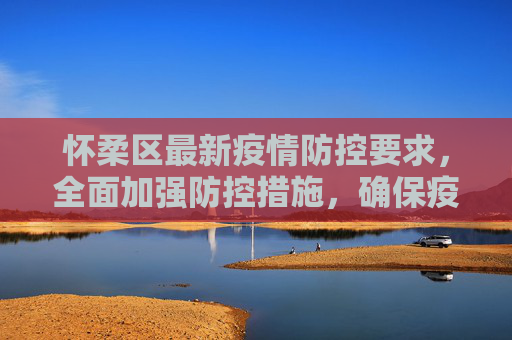 怀柔区最新疫情防控要求，全面加强防控措施，确保疫情报告及时准确,怀柔最新疫情防控要求:怀柔疫情报告