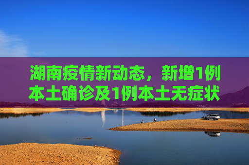 湖南疫情新动态，新增1例本土确诊及1例本土无症状感染者,湖南新增1例本土确诊、1例本土无症状