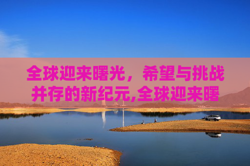 全球迎来曙光，希望与挑战并存的新纪元,全球迎来曙光