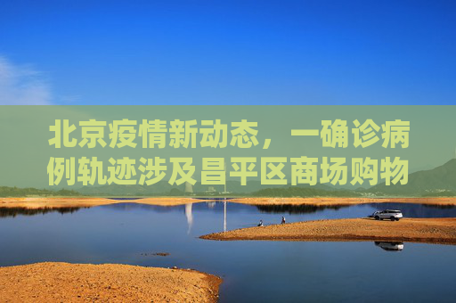北京疫情新动态，一确诊病例轨迹涉及昌平区商场购物,北京一确诊病例曾到昌平一商场购物