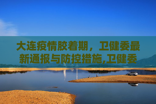 大连疫情胶着期，卫健委最新通报与防控措施,卫健委:大连疫情处于胶着期