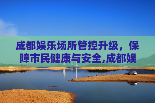 成都娱乐场所管控升级，保障市民健康与安全,成都娱乐场所管控升级