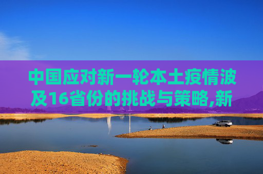 中国应对新一轮本土疫情波及16省份的挑战与策略,新一轮本土疫情波及16省份