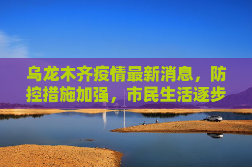 乌龙木齐疫情最新消息，防控措施加强，市民生活逐步恢复,乌龙木齐疫情最新消息