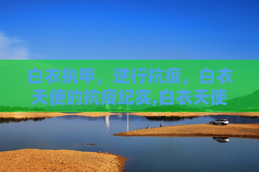 白衣执甲，逆行抗疫，白衣天使的抗疫纪实,白衣天使抗疫纪实