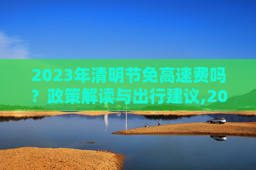 2023年清明节免高速费吗？政策解读与出行建议,2023年清明节免高速费吗