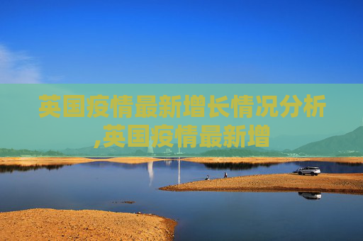 英国疫情最新增长情况分析,英国疫情最新增