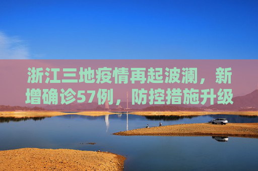 浙江三地疫情再起波澜，新增确诊57例，防控措施升级,浙江三地报告新增确诊57例